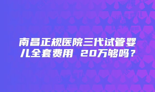 南昌正规医院三代试管婴儿全套费用 20万够吗?