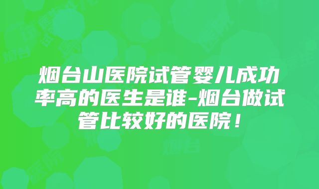 烟台山医院试管婴儿成功率高的医生是谁-烟台做试管比较好的医院！
