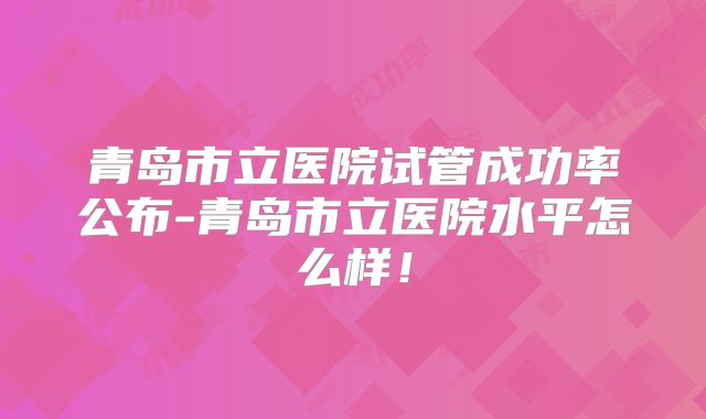 青岛市立医院试管成功率公布-青岛市立医院水平怎么样！