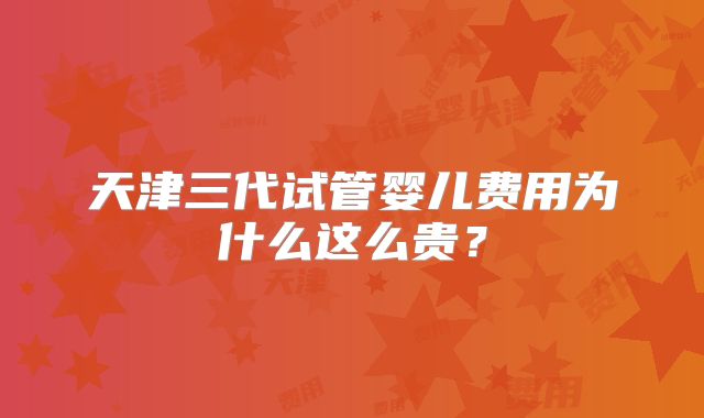 天津三代试管婴儿费用为什么这么贵?