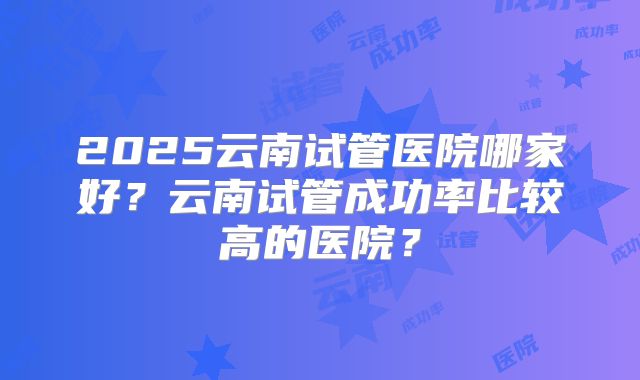2025云南试管医院哪家好?云南试管成功率比较高的医院?