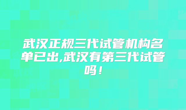 武汉正规三代试管机构名单已出,武汉有第三代试管吗!