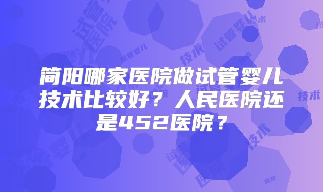 简阳哪家医院做试管婴儿技术比较好?人民医院还是452医院?