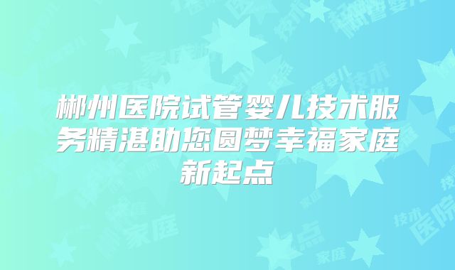 郴州医院试管婴儿技术服务精湛助您圆梦幸福家庭新起点