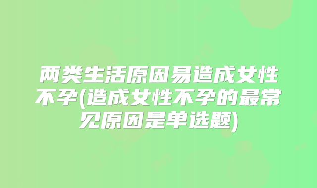 两类生活原因易造成女性不孕(造成女性不孕的最常见原因是单选题)