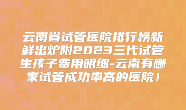 云南省试管医院排行榜新鲜出炉附2023三代试管生孩子费用明细-云南有哪家试管成功率高的医院！