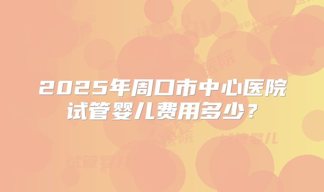 2025年周口市中心医院试管婴儿费用多少?