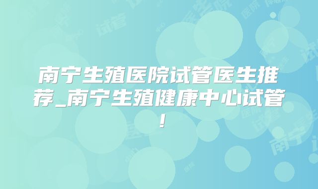 南宁生殖医院试管医生推荐_南宁生殖健康中心试管！