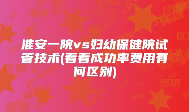 淮安一院vs妇幼保健院试管技术(看看成功率费用有何区别)
