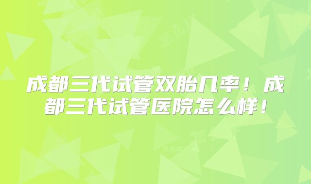 成都三代试管双胎几率！成都三代试管医院怎么样！