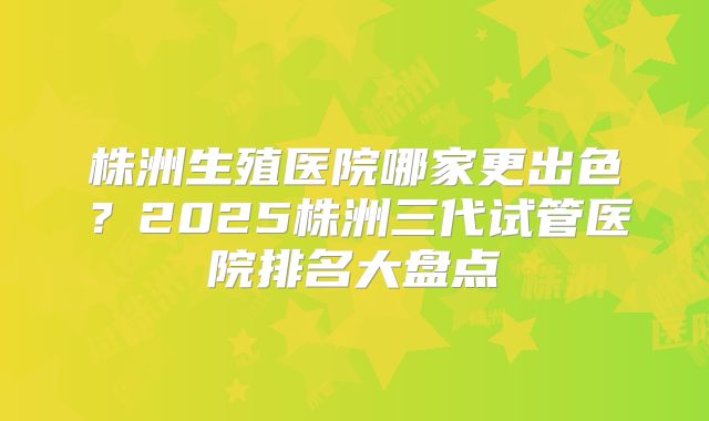 株洲生殖医院哪家更出色？2025株洲三代试管医院排名大盘点