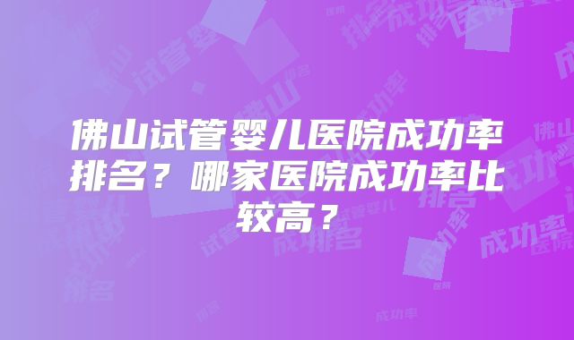 佛山试管婴儿医院成功率排名？哪家医院成功率比较高？