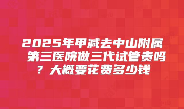 2025年甲减去中山附属 第三医院做三代试管贵吗？大概要花费多少钱