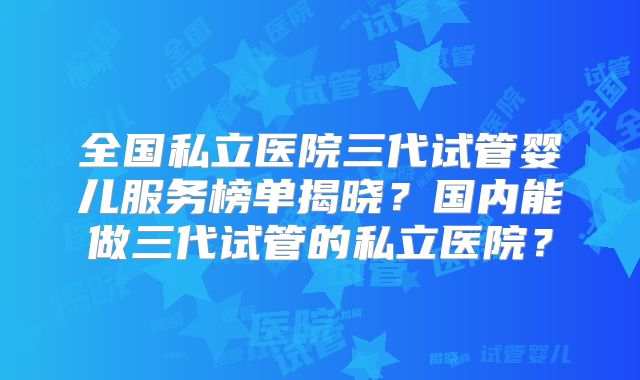 全国私立医院三代试管婴儿服务榜单揭晓？国内能做三代试管的私立医院？