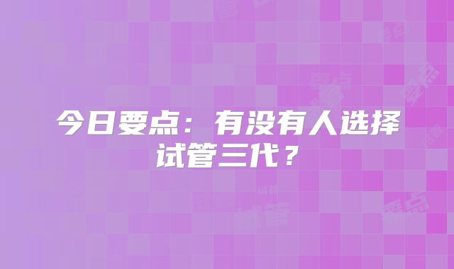 今日要点：有没有人选择试管三代？