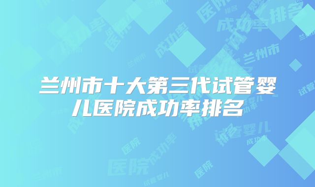 兰州市十大第三代试管婴儿医院成功率排名