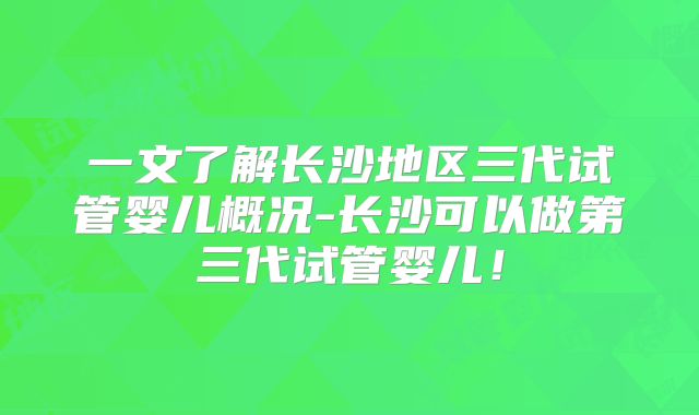 一文了解长沙地区三代试管婴儿概况-长沙可以做第三代试管婴儿!
