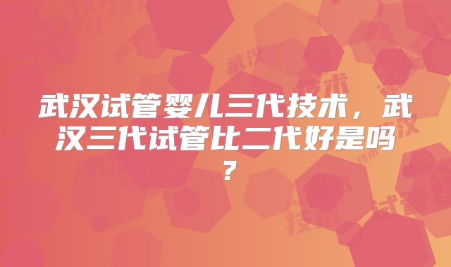 武汉试管婴儿三代技术,武汉三代试管比二代好是吗?