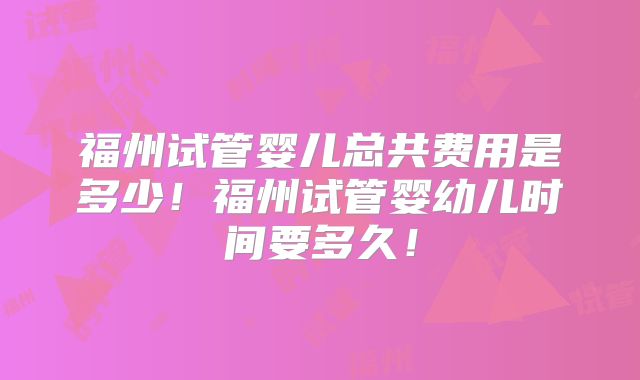 福州试管婴儿总共费用是多少！福州试管婴幼儿时间要多久！