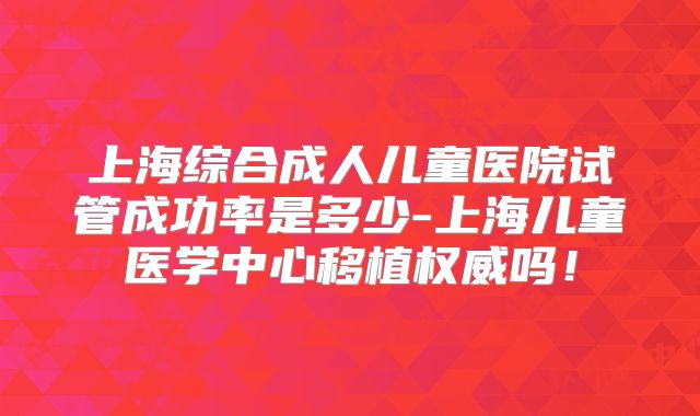 上海综合成人儿童医院试管成功率是多少-上海儿童医学中心移植权威吗！