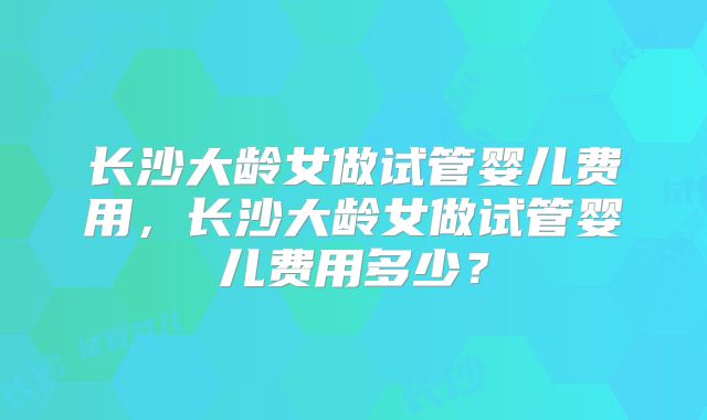 长沙大龄女做试管婴儿费用，长沙大龄女做试管婴儿费用多少？