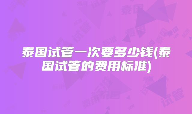 泰国试管一次要多少钱(泰国试管的费用标准)