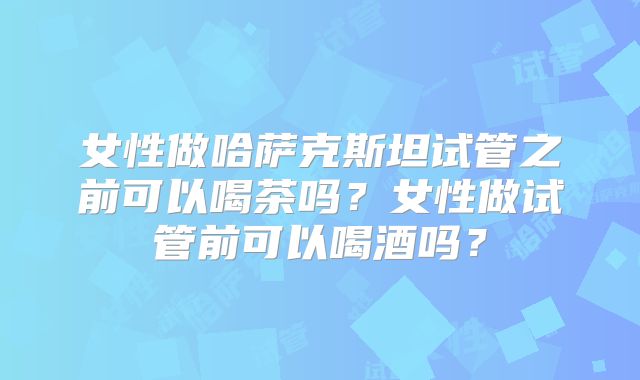 女性做哈萨克斯坦试管之前可以喝茶吗?女性做试管前可以喝酒吗?