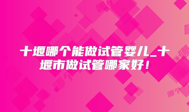 十堰哪个能做试管婴儿_十堰市做试管哪家好！
