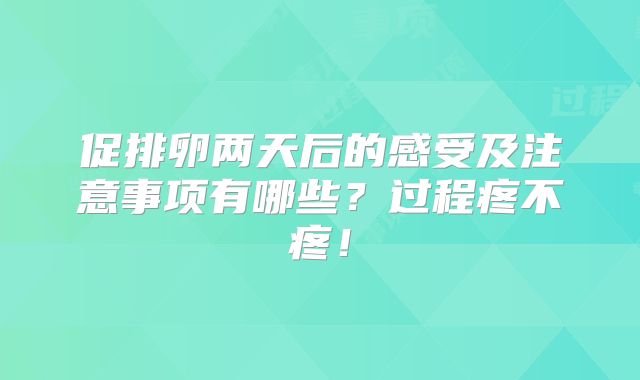 促排卵两天后的感受及注意事项有哪些？过程疼不疼！