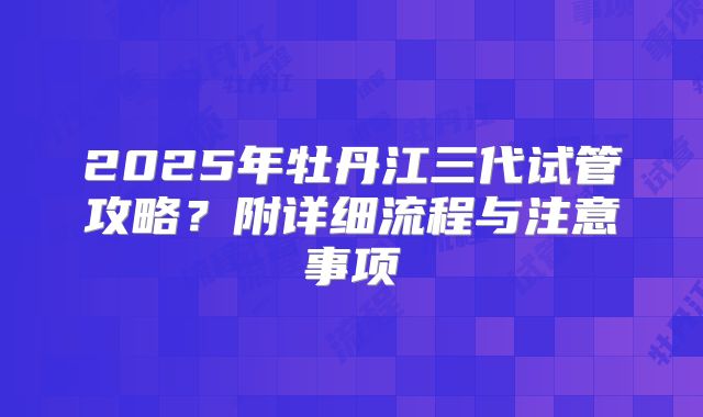 2025年牡丹江三代试管攻略?附详细流程与注意事项