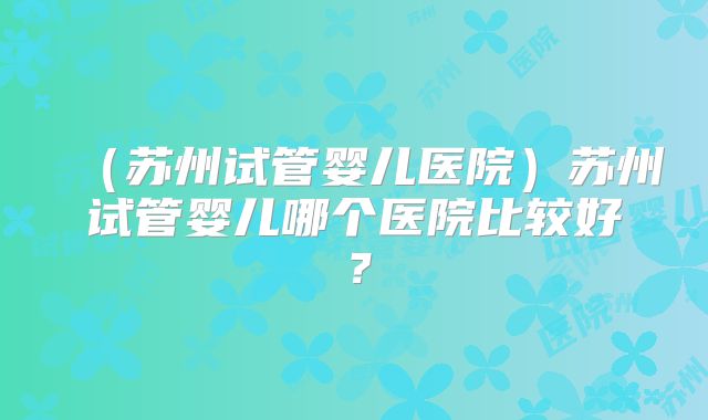(苏州试管婴儿医院)苏州试管婴儿哪个医院比较好?