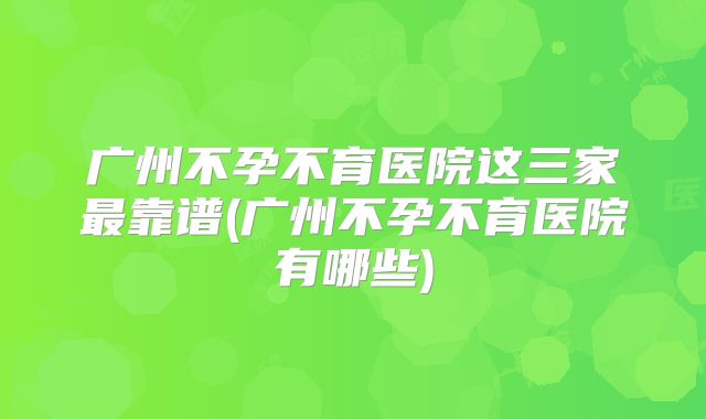 广州不孕不育医院这三家最靠谱(广州不孕不育医院有哪些)