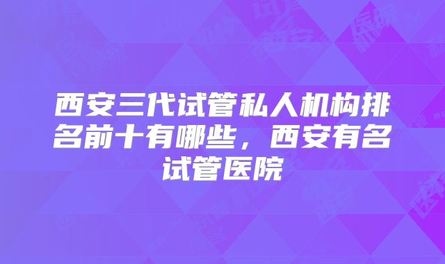 西安三代试管私人机构排名前十有哪些，西安有名试管医院