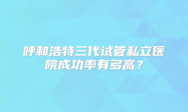 呼和浩特三代试管私立医院成功率有多高?