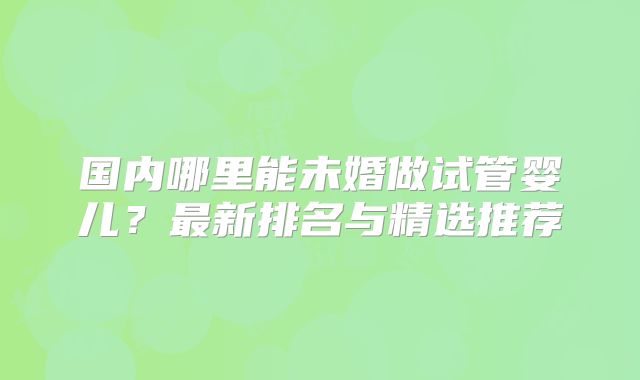 国内哪里能未婚做试管婴儿?最新排名与精选推荐