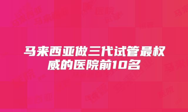 马来西亚做三代试管最权威的医院前10名