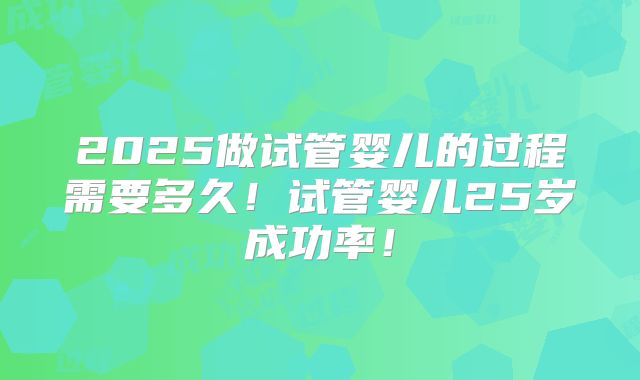 2025做试管婴儿的过程需要多久!试管婴儿25岁成功率!