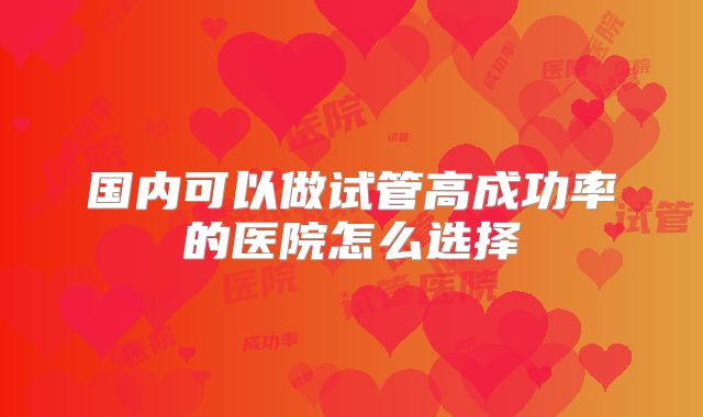 国内可以做试管高成功率的医院怎么选择