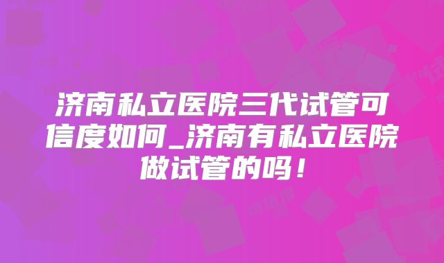 济南私立医院三代试管可信度如何_济南有私立医院做试管的吗！