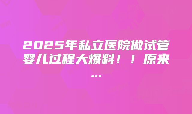 2025年私立医院做试管婴儿过程大爆料！！原来...