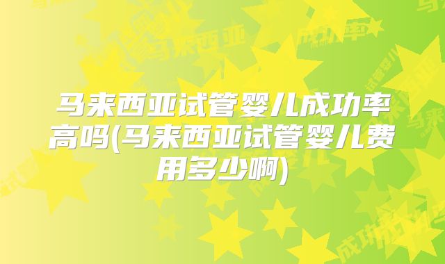 马来西亚试管婴儿成功率高吗(马来西亚试管婴儿费用多少啊)