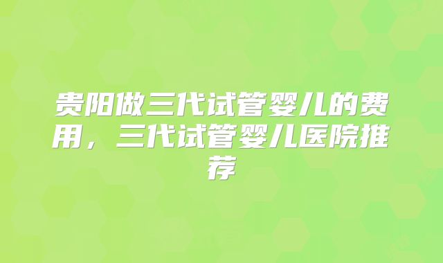 贵阳做三代试管婴儿的费用,三代试管婴儿医院推荐