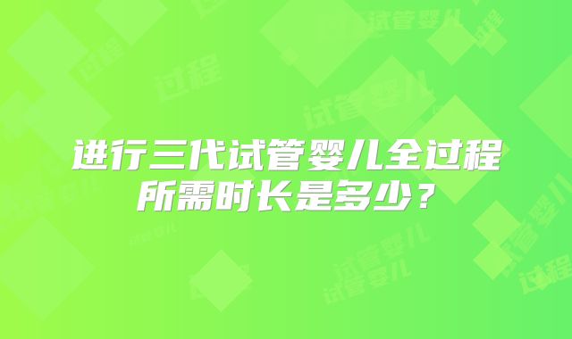 进行三代试管婴儿全过程所需时长是多少?