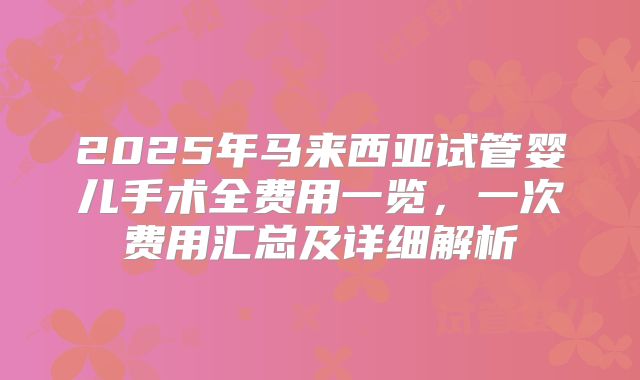 2025年马来西亚试管婴儿手术全费用一览，一次费用汇总及详细解析