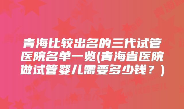 青海比较出名的三代试管医院名单一览(青海省医院做试管婴儿需要多少钱？)