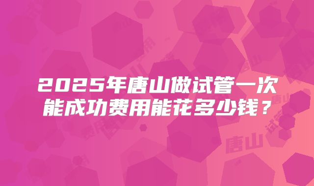2025年唐山做试管一次能成功费用能花多少钱？