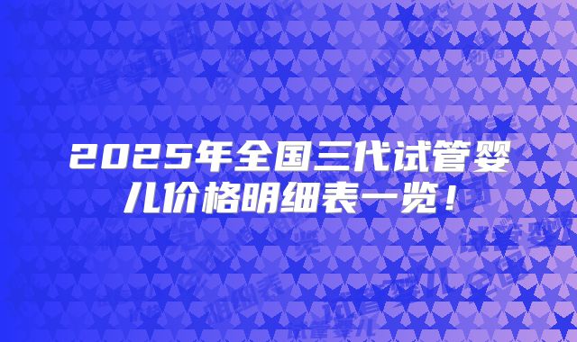2025年全国三代试管婴儿价格明细表一览！