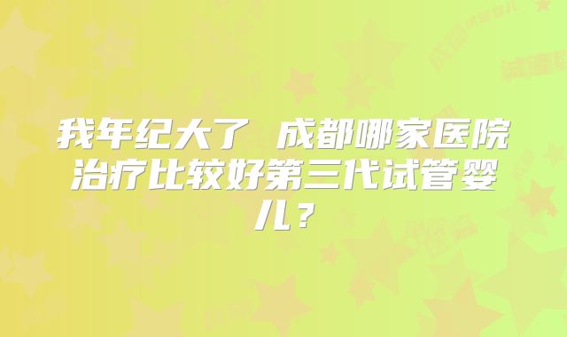 我年纪大了 成都哪家医院治疗比较好第三代试管婴儿？