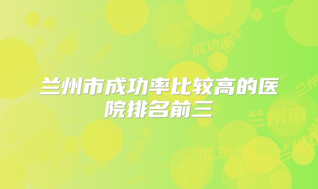 兰州市成功率比较高的医院排名前三