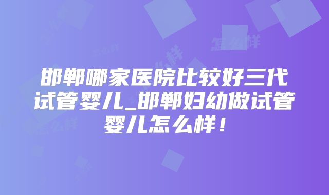邯郸哪家医院比较好三代试管婴儿_邯郸妇幼做试管婴儿怎么样！